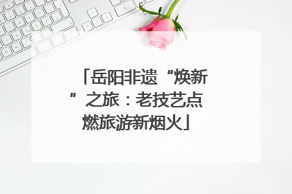 岳阳非遗“焕新”之旅：老技艺点燃旅游新烟火